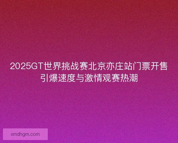 2025GT世界挑战赛北京亦庄站门票开售引爆速度与激情观赛热潮