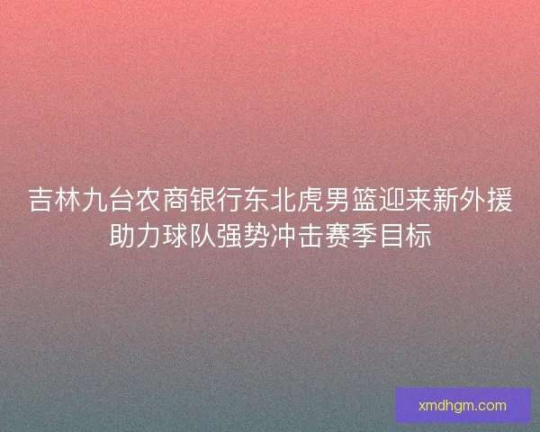 吉林九台农商银行东北虎男篮迎来新外援助力球队强势冲击赛季目标